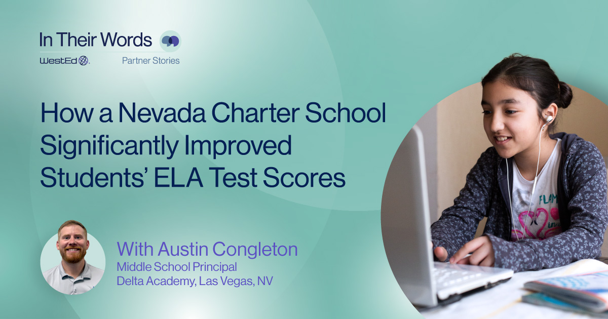 Links to WestEd’s In Their Words Partner Stories. How a Nevada Charter School Significantly Improved Students’ ELA Test Scores. With Austin Congleton, Middle School Principal at Delta Academy, Las Vegas NV. Links to the full story on WestEd.org